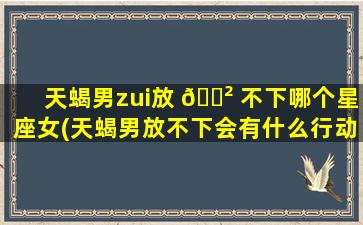 天蝎男zui
放 🌲 不下哪个星座女(天蝎男放不下会有什么行动吗)